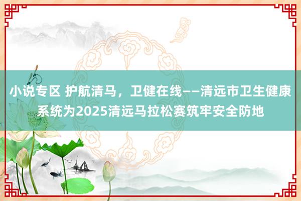 小说专区 护航清马，卫健在线——清远市卫生健康系统为2025清远马拉松赛筑牢安全防地