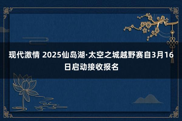 现代激情 2025仙岛湖·太空之城越野赛自3月16日启动接收报名