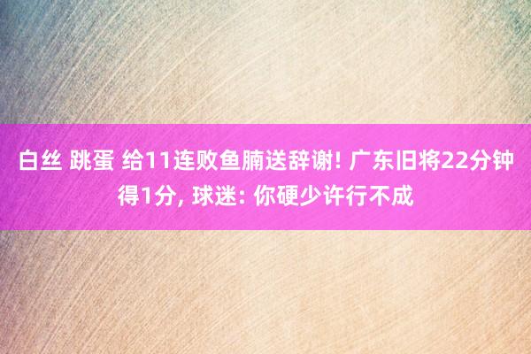 白丝 跳蛋 给11连败鱼腩送辞谢! 广东旧将22分钟得1分， 球迷: 你硬少许行不成