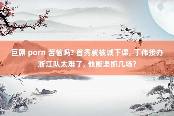 巨屌 porn 苦恼吗? 首秀就被喊下课， 丁伟接办浙江队太难了， 他能坚抓几场?