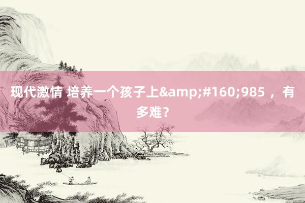 现代激情 培养一个孩子上&#160;985 ，有多难？