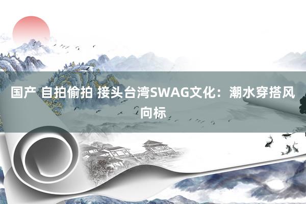 国产 自拍偷拍 接头台湾SWAG文化：潮水穿搭风向标