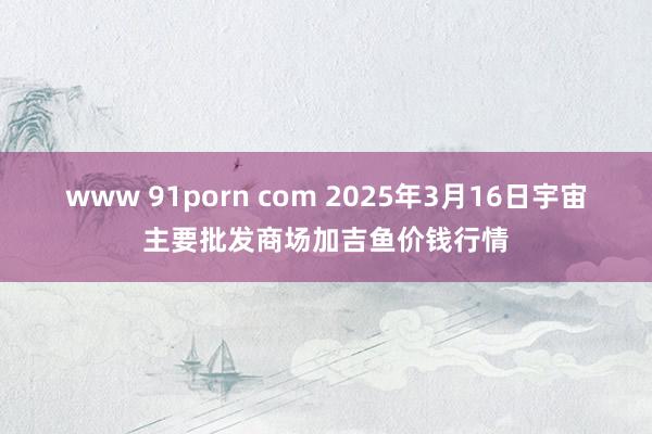 www 91porn com 2025年3月16日宇宙主要批发商场加吉鱼价钱行情