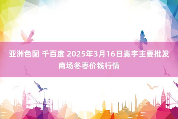 亚洲色图 千百度 2025年3月16日寰宇主要批发商场冬枣价钱行情