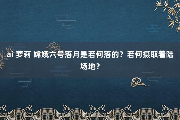 ai 萝莉 嫦娥六号落月是若何落的？若何摄取着陆场地？