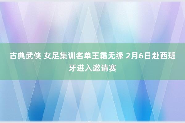 古典武侠 女足集训名单王霜无缘 2月6日赴西班牙进入邀请赛