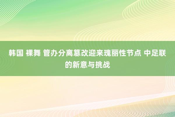 韩国 裸舞 管办分离篡改迎来瑰丽性节点 中足联的新意与挑战