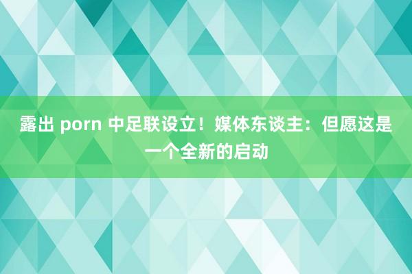 露出 porn 中足联设立！媒体东谈主：但愿这是一个全新的启动
