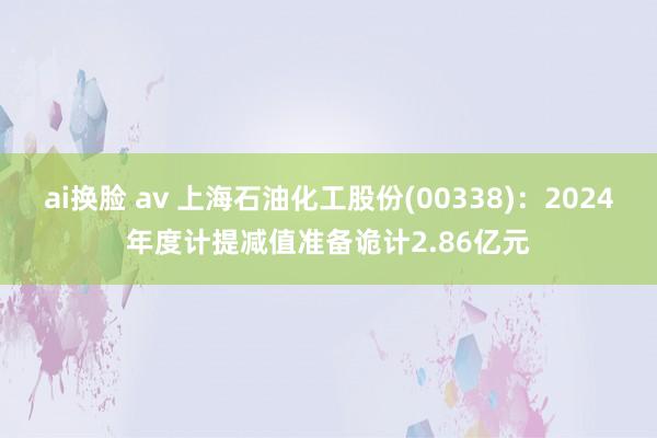 ai换脸 av 上海石油化工股份(00338)：2024年度计提减值准备诡计2.86亿元