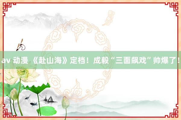 av 动漫 《赴山海》定档！成毅“三面飙戏”帅爆了！