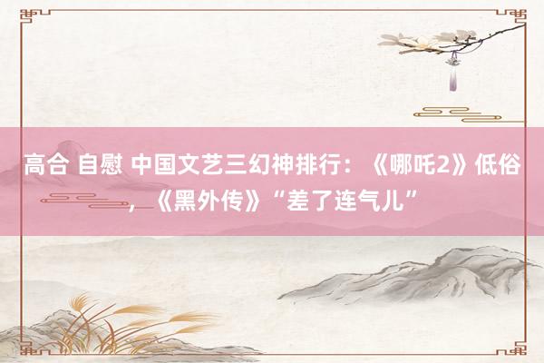 高合 自慰 中国文艺三幻神排行：《哪吒2》低俗，《黑外传》“差了连气儿”