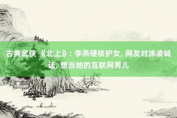 古典武侠 《北上》: 李燕硬核护女， 网友对涂凌喊话， 想当她的互联网男儿