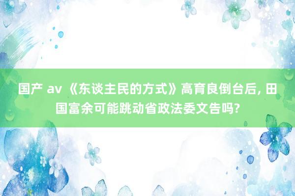 国产 av 《东谈主民的方式》高育良倒台后， 田国富余可能跳动省政法委文告吗?