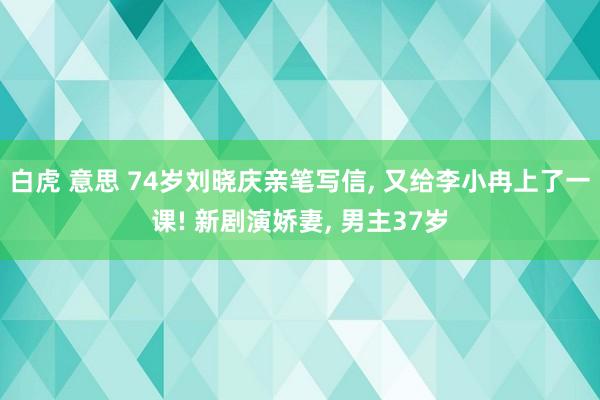 白虎 意思 74岁刘晓庆亲笔写信， 又给李小冉上了一课! 新剧演娇妻， 男主37岁