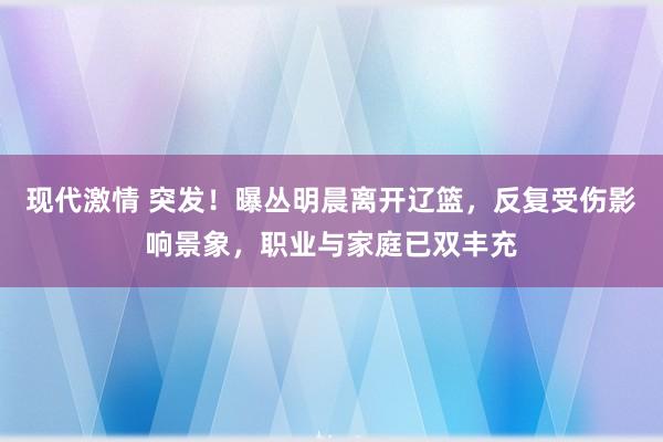 现代激情 突发！曝丛明晨离开辽篮，反复受伤影响景象，职业与家庭已双丰充