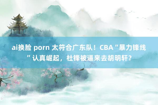 ai换脸 porn 太符合广东队！CBA“暴力锋线”认真崛起，杜锋被逼来去胡明轩？