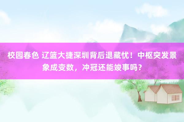 校园春色 辽篮大捷深圳背后退藏忧！中枢突发景象成变数，冲冠还能竣事吗？