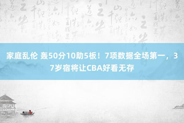 家庭乱伦 轰50分10助5板！7项数据全场第一，37岁宿将让CBA好看无存
