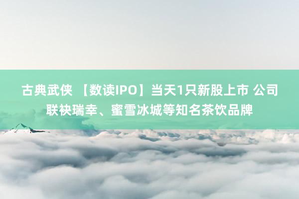古典武侠 【数读IPO】当天1只新股上市 公司联袂瑞幸、蜜雪冰城等知名茶饮品牌