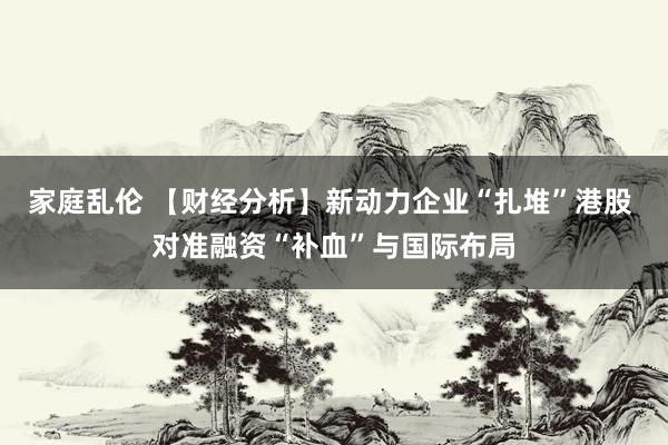 家庭乱伦 【财经分析】新动力企业“扎堆”港股 对准融资“补血”与国际布局