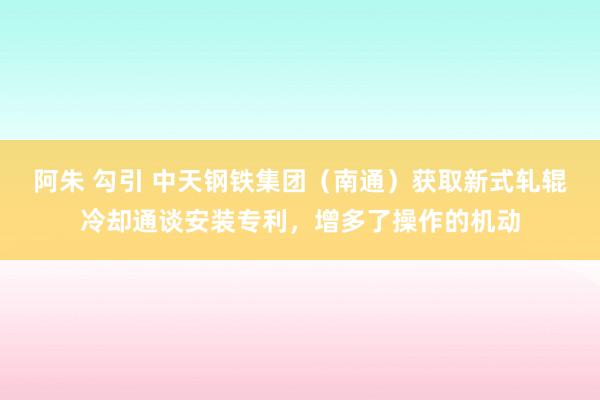 阿朱 勾引 中天钢铁集团（南通）获取新式轧辊冷却通谈安装专利，增多了操作的机动