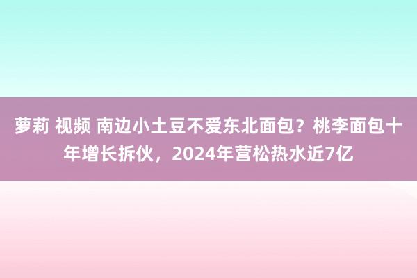 萝莉 视频 南边小土豆不爱东北面包？桃李面包十年增长拆伙，2024年营松热水近7亿