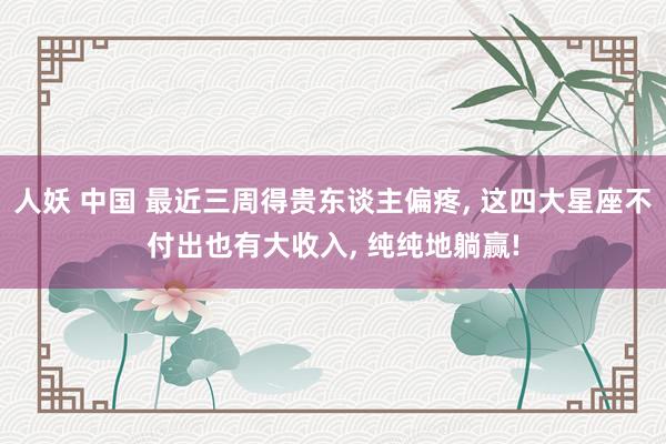 人妖 中国 最近三周得贵东谈主偏疼， 这四大星座不付出也有大收入， 纯纯地躺赢!