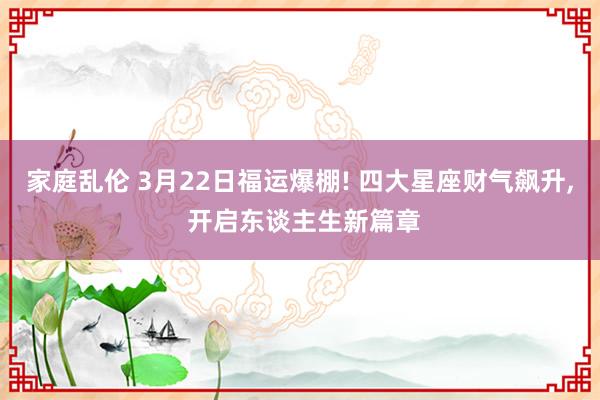 家庭乱伦 3月22日福运爆棚! 四大星座财气飙升， 开启东谈主生新篇章