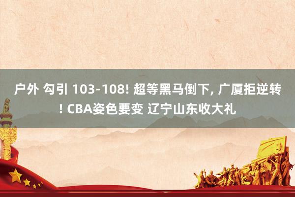 户外 勾引 103-108! 超等黑马倒下， 广厦拒逆转! CBA姿色要变 辽宁山东收大礼
