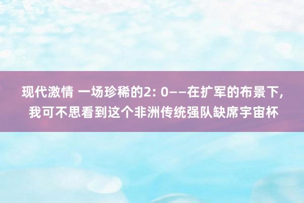现代激情 一场珍稀的2: 0——在扩军的布景下， 我可不思看到这个非洲传统强队缺席宇宙杯