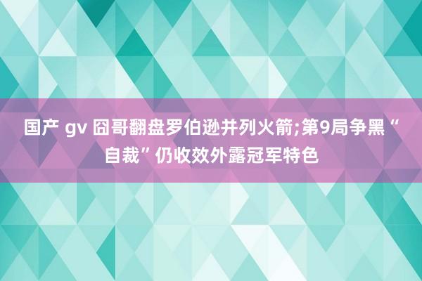 国产 gv 囧哥翻盘罗伯逊并列火箭;第9局争黑“自裁”仍收效外露冠军特色