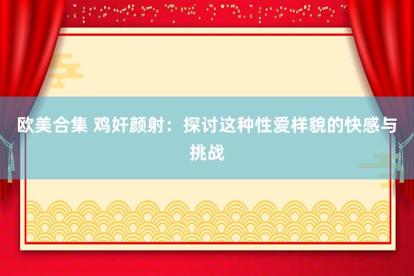 欧美合集 鸡奸颜射：探讨这种性爱样貌的快感与挑战
