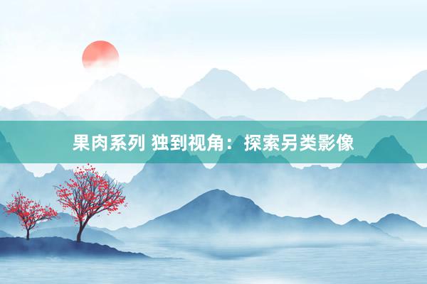 果肉系列 独到视角：探索另类影像