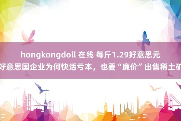 hongkongdoll 在线 每斤1.29好意思元！好意思国企业为何快活亏本，也要“廉价”出售稀土矿呢