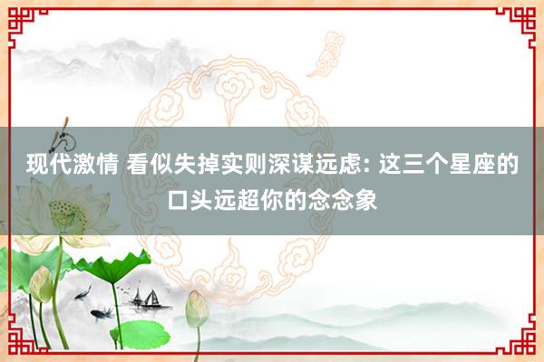 现代激情 看似失掉实则深谋远虑: 这三个星座的口头远超你的念念象
