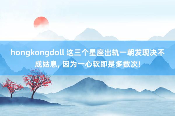 hongkongdoll 这三个星座出轨一朝发现决不成姑息， 因为一心软即是多数次!