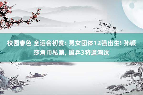 校园春色 全运会初赛: 男女团体12强出生! 孙颖莎角巾私第， 国乒3将遭淘汰