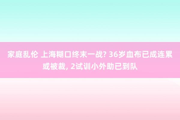 家庭乱伦 上海糊口终末一战? 36岁血布已成连累或被裁， 2试训小外助已到队