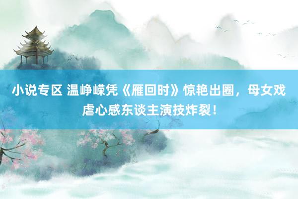 小说专区 温峥嵘凭《雁回时》惊艳出圈，母女戏虐心感东谈主演技炸裂！
