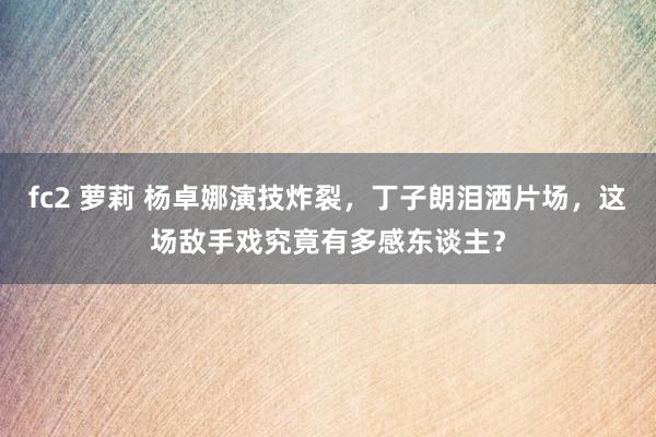 fc2 萝莉 杨卓娜演技炸裂，丁子朗泪洒片场，这场敌手戏究竟有多感东谈主？