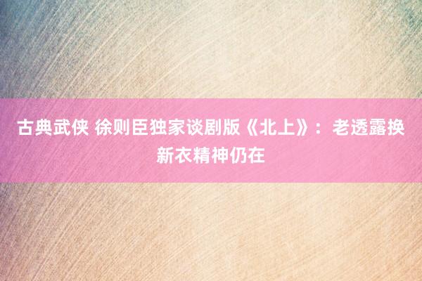 古典武侠 徐则臣独家谈剧版《北上》：老透露换新衣精神仍在