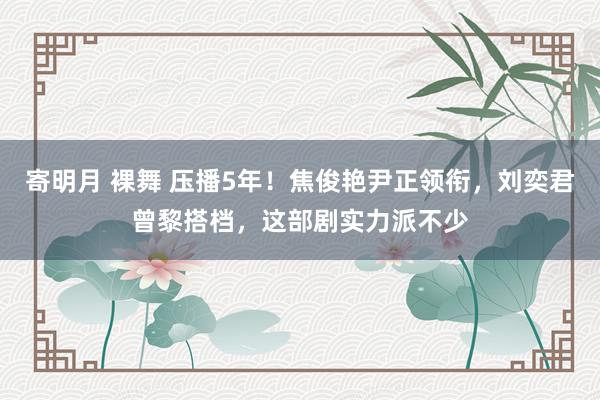 寄明月 裸舞 压播5年！焦俊艳尹正领衔，刘奕君曾黎搭档，这部剧实力派不少