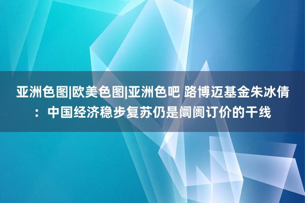 亚洲色图|欧美色图|亚洲色吧 路博迈基金朱冰倩：中国经济稳步复苏仍是阛阓订价的干线