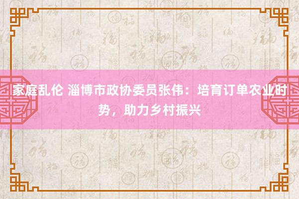 家庭乱伦 淄博市政协委员张伟：培育订单农业时势，助力乡村振兴