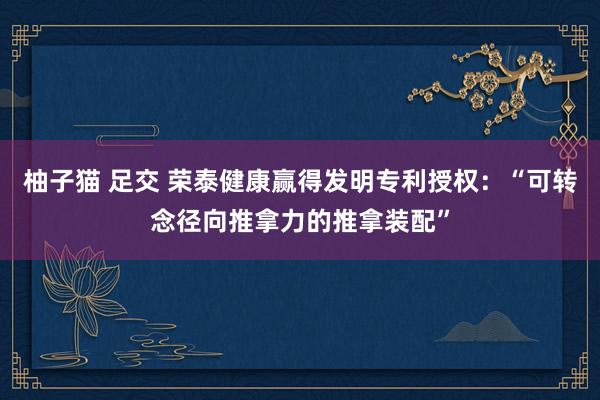 柚子猫 足交 荣泰健康赢得发明专利授权：“可转念径向推拿力的推拿装配”