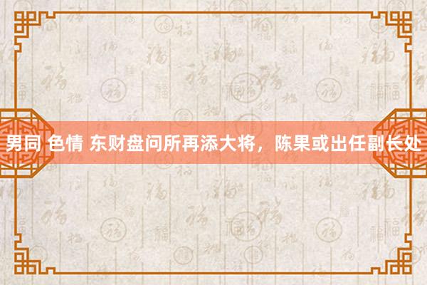 男同 色情 东财盘问所再添大将，陈果或出任副长处