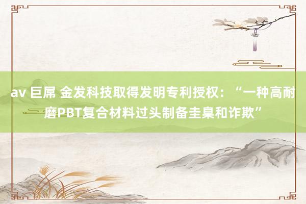 av 巨屌 金发科技取得发明专利授权：“一种高耐磨PBT复合材料过头制备圭臬和诈欺”