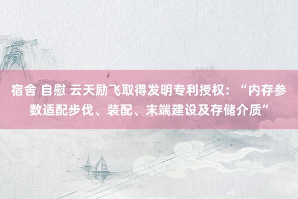 宿舍 自慰 云天励飞取得发明专利授权：“内存参数适配步伐、装配、末端建设及存储介质”