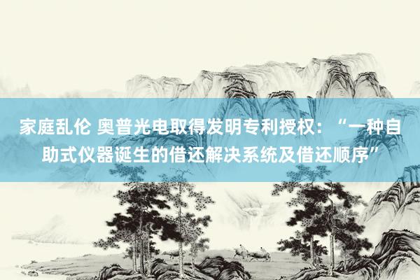 家庭乱伦 奥普光电取得发明专利授权：“一种自助式仪器诞生的借还解决系统及借还顺序”