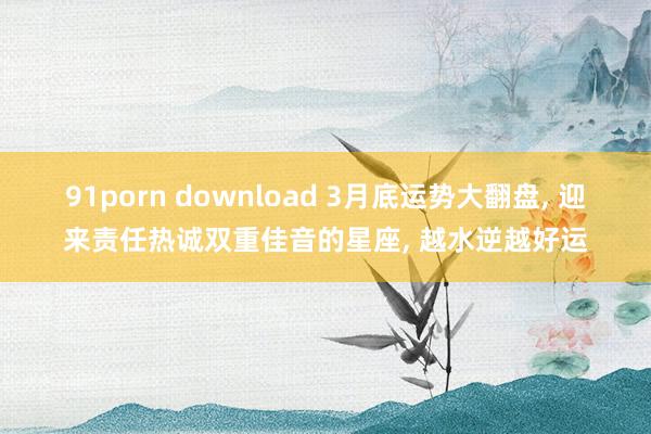 91porn download 3月底运势大翻盘， 迎来责任热诚双重佳音的星座， 越水逆越好运